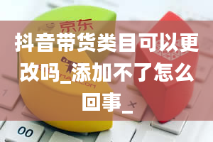 抖音带货类目可以更改吗_添加不了怎么回事_