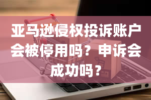 亚马逊侵权投诉账户会被停用吗？申诉会成功吗？