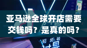 亚马逊全球开店需要交钱吗？是真的吗？