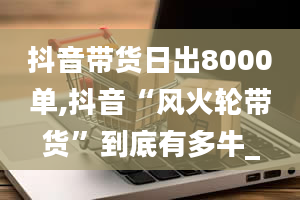 抖音带货日出8000单,抖音“风火轮带货”到底有多牛_