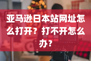 亚马逊日本站网址怎么打开？打不开怎么办？