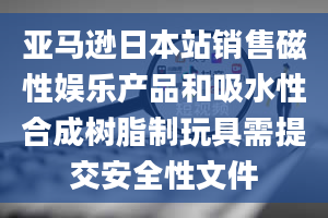 亚马逊日本站销售磁性娱乐产品和吸水性合成树脂制玩具需提交安全性文件