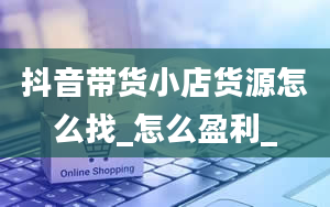 抖音带货小店货源怎么找_怎么盈利_