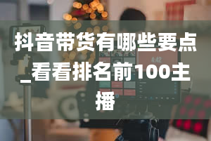 抖音带货有哪些要点_看看排名前100主播