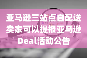 亚马逊三站点自配送卖家可以提报亚马逊Deal活动公告