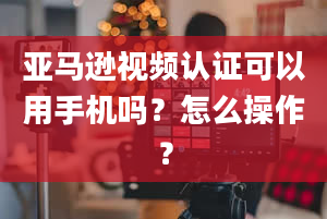 亚马逊视频认证可以用手机吗？怎么操作？