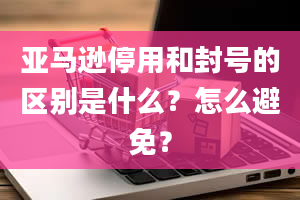 亚马逊停用和封号的区别是什么？怎么避免？