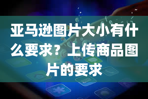 亚马逊图片大小有什么要求？上传商品图片的要求