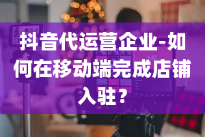 抖音代运营企业-如何在移动端完成店铺入驻？