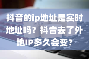 抖音的ip地址是实时地址吗？抖音去了外地IP多久会变？