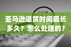 亚马逊退货时间最长多久？怎么处理的？