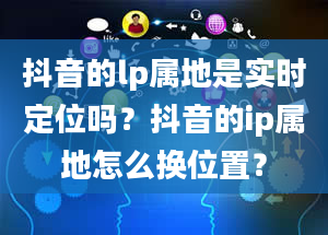 抖音的lp属地是实时定位吗？抖音的ip属地怎么换位置？