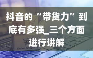 抖音的“带货力”到底有多强_三个方面进行讲解