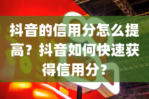 抖音的信用分怎么提高？抖音如何快速获得信用分？