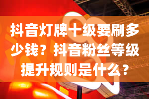 抖音灯牌十级要刷多少钱？抖音粉丝等级提升规则是什么？