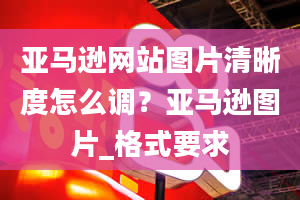 亚马逊网站图片清晰度怎么调？亚马逊图片_格式要求