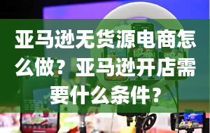 亚马逊无货源电商怎么做？亚马逊开店需要什么条件？