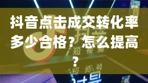 抖音点击成交转化率多少合格？怎么提高？