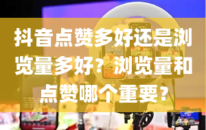 抖音点赞多好还是浏览量多好？浏览量和点赞哪个重要？