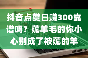 抖音点赞日赚300靠谱吗？薅羊毛的你小心别成了被薅的羊