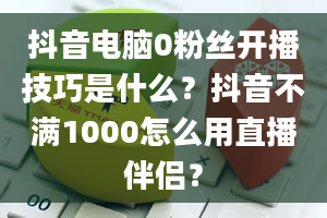 抖音电脑0粉丝开播技巧是什么？抖音不满1000怎么用直播伴侣？