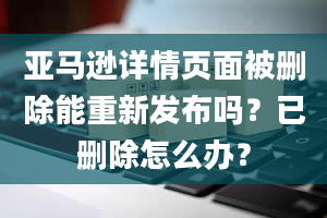 亚马逊详情页面被删除能重新发布吗？已删除怎么办？