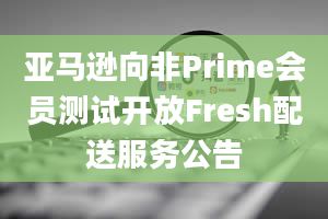 亚马逊向非Prime会员测试开放Fresh配送服务公告