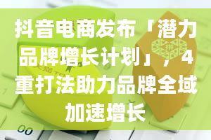 抖音电商发布「潜力品牌增长计划」，4重打法助力品牌全域加速增长