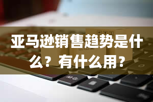 亚马逊销售趋势是什么？有什么用？