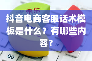 抖音电商客服话术模板是什么？有哪些内容？