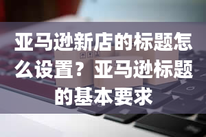 亚马逊新店的标题怎么设置？亚马逊标题的基本要求