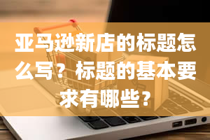 亚马逊新店的标题怎么写？标题的基本要求有哪些？