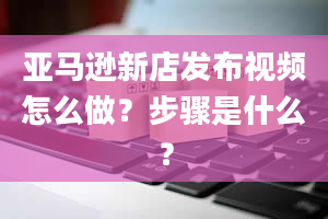 亚马逊新店发布视频怎么做？步骤是什么？