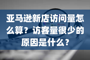 亚马逊新店访问量怎么算？访客量很少的原因是什么？