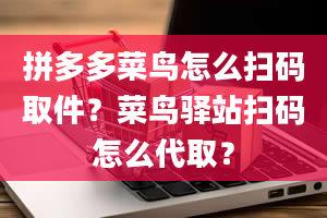 拼多多菜鸟怎么扫码取件？菜鸟驿站扫码怎么代取？