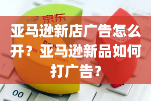 亚马逊新店广告怎么开？亚马逊新品如何打广告？