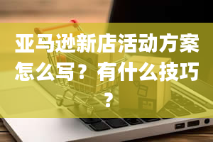 亚马逊新店活动方案怎么写？有什么技巧？