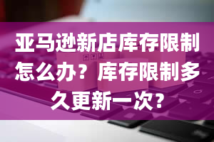 亚马逊新店库存限制怎么办？库存限制多久更新一次？