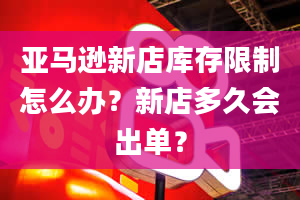 亚马逊新店库存限制怎么办？新店多久会出单？