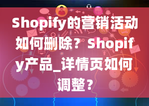 Shopify的营销活动如何删除？Shopify产品_详情页如何调整？