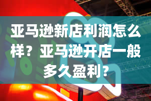 亚马逊新店利润怎么样？亚马逊开店一般多久盈利？