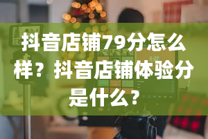 抖音店铺79分怎么样？抖音店铺体验分是什么？