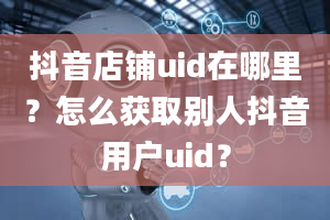 抖音店铺uid在哪里？怎么获取别人抖音用户uid？