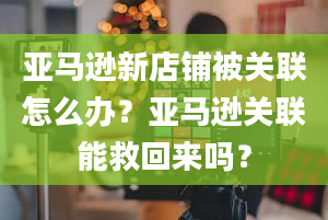 亚马逊新店铺被关联怎么办？亚马逊关联能救回来吗？