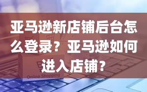 亚马逊新店铺后台怎么登录？亚马逊如何进入店铺？