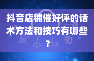 抖音店铺催好评的话术方法和技巧有哪些？