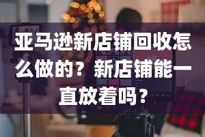 亚马逊新店铺回收怎么做的？新店铺能一直放着吗？