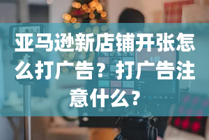 亚马逊新店铺开张怎么打广告？打广告注意什么？