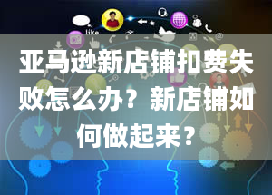 亚马逊新店铺扣费失败怎么办？新店铺如何做起来？