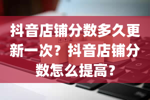 抖音店铺分数多久更新一次？抖音店铺分数怎么提高？